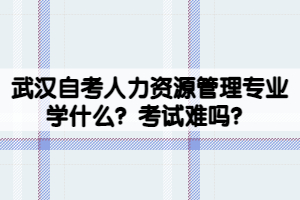 武汉自考人力资源管理专业学什么？考试难吗？