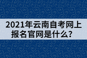 2021年云南自考网上报名官网是什么？