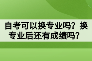 自考可以换专业吗？换专业后还有成绩吗？