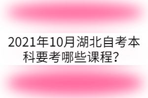 2021年10月湖北自考本科要考哪些课程? 2021年10月湖北自考本科要考哪些课程?