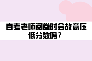 自考老师阅卷时会故意压低分数吗? 自考老师阅卷时会故意压低分数吗?