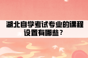 湖北自学考试专业的课程设置有哪些? 湖北自学考试专业的课程设置有哪些?