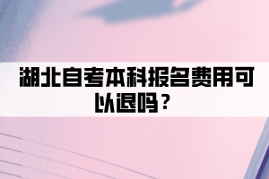湖北自考本科报名费用可以退吗? 湖北自考本科报名费用可以退吗?