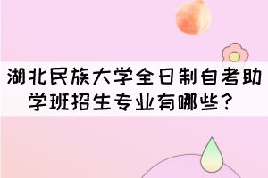 湖北民族大学全日制自考助学班招生专业有哪些? 湖北民族大学全日制自考助学班招生专业有哪些?