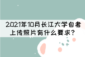 2021年10月长江大学自考上传照片有什么要求? 2021年10月长江大学自考上传照片有什么要求?