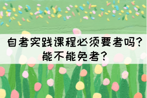 自考实践课程必须要考吗?能不能免考? 自考实践课程必须要考吗?能不能免考?