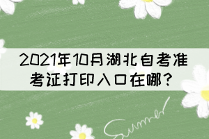 2021年10月湖北自考准考证打印入口在哪? 2021年10月湖北自考准考证打印入口在哪?