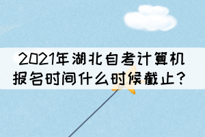 2021年湖北自考计算机报名时间什么时候截止? 2021年湖北自考计算机报名时间什么时候截止?