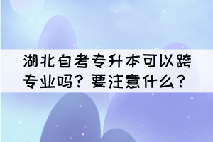 湖北自考专升本可以跨专业吗？要注意什么？