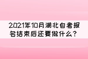 2021年10月湖北自考报名结束后还要做什么? 2021年10月湖北自考报名结束后还要做什么?