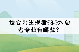 适合男生报考的5大自考专业有哪些? 适合男生报考的5大自考专业有哪些?