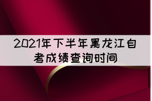 2021年下半年黑龙江自考成绩查询时间：11月10日