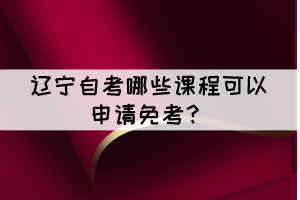 辽宁自考有哪些课程可以申请免考? 辽宁自考有哪些课程可以申请免考?