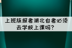 上班族报考湖北自考必须去学校上课吗? 上班族报考湖北自考必须去学校上课吗?