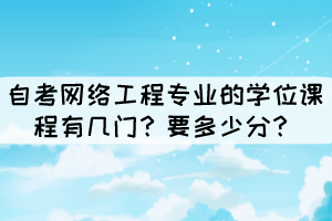 自考网络工程专业的学位课程有几门?要多少分? 自考网络工程专业的学位课程有几门?要多少分?