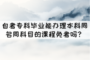 自考专科毕业能办理本科同名同科目的课程免考吗? 自考专科毕业能办理本科同名同科目的课程免考吗?