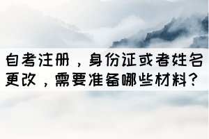 自考注册，身份证或者姓名更改，学生需要准备哪些材料？