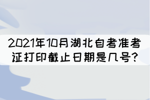 2021年10月湖北自考准考证打印截止日期是几号? 2021年10月湖北自考准考证打印截止日期是几号?