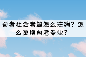 自考社会考籍怎么注销?怎么更换自考专业? 自考社会考籍怎么注销?怎么更换自考专业?