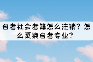 自考社会考籍怎么注销？怎么更换自考专业？