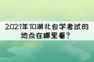 2021年10湖北自学考试的地点在哪里看? 2021年10湖北自学考试的地点在哪里看?