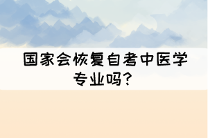 国家会恢复自考中医学专业吗? 国家会恢复自考中医学专业吗?