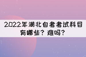 2022年湖北自考考试科目有哪些?难吗? 2022年湖北自考考试科目有哪些?难吗?