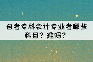 自考专科会计专业考哪些科目？难吗？