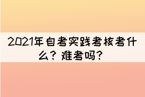 2021年自考实践考核考什么？难考吗？