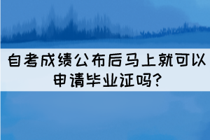 自考成绩公布后马上就可以申请毕业证吗? 自考成绩公布后马上就可以申请毕业证吗?