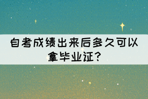 自考成绩出来后多久可以拿毕业证? 自考成绩出来后多久可以拿毕业证?