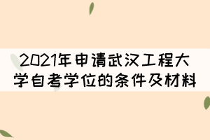 2021年申请武汉工程大学自考学位的条件及材料有哪些？