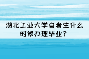 2021年下半年湖北工业大学自考生什么时候办理毕业? 2021年下半年湖北工业大学自考生什么时候办理毕业?