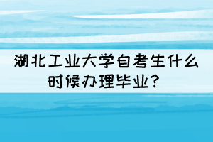 2021年下半年湖北工业大学自考生什么时候办理毕业？