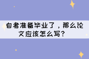 自考准备毕业了,那么论文应该怎么写? 自考准备毕业了,那么论文应该怎么写?