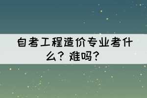 自考工程造价专业考什么?难吗? 自考工程造价专业考什么?难吗?