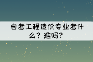 自考工程造价专业考什么？难吗？