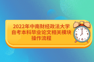 2022年中南财经政法大学自考本科毕业论文相关模块操作流程 2022年中南财经政法大学自考本科毕业论文相关模块操作流程