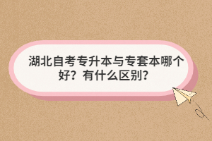 湖北自考专升本与专套本哪个好?有什么区别? 湖北自考专升本与专套本哪个好?有什么区别?