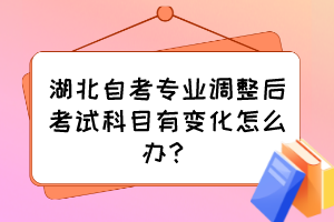 湖北自考专业调整后考试科目有变化怎么办? 湖北自考专业调整后考试科目有变化怎么办?