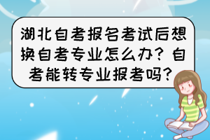 湖北自考报名考试后想换自考专业怎么办？自考能转专业报考吗？