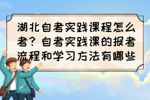 湖北自考实践课程怎么考？自考实践课的报考流程和学习方法有哪些？