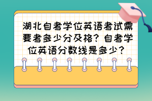 湖北自考学位英语考试需要考多少分及格？自考学位英语分数线是多少？