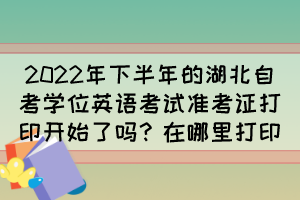 2022年下半年的湖北自考学位英语考试准考证打印开始了吗？在哪里打印