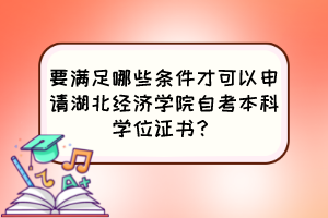 要满足哪些条件才可以申请湖北经济学院自考本科学位证书？