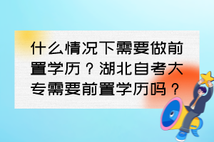 什么情况下需要做前置学历?湖北自考大专需要前置学历吗? 什么情况下需要做前置学历?湖北自考大专需要前置学历吗?