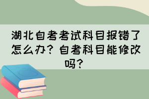 湖北自考考试科目报错了怎么办?自考科目能修改吗? 湖北自考考试科目报错了怎么办?自考科目能修改吗?