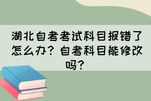 湖北自考考试科目报错了怎么办？自考科目能修改吗？