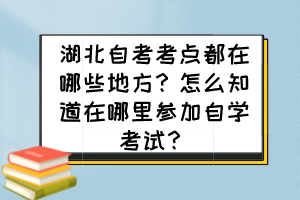 湖北自考考点都在哪些地方？怎么知道在哪里参加自学考试？