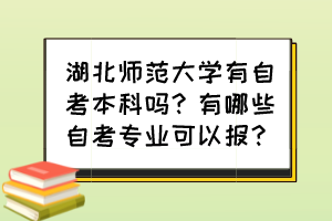 湖北师范大学有自考本科吗？有哪些自考专业可以报？